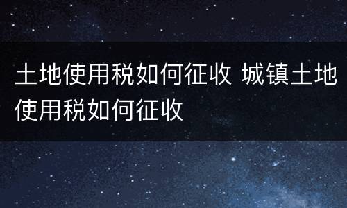 土地使用税如何征收 城镇土地使用税如何征收