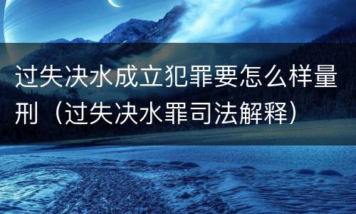 过失决水成立犯罪要怎么样量刑（过失决水罪司法解释）