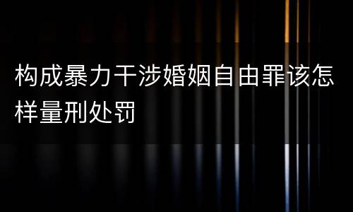 构成暴力干涉婚姻自由罪该怎样量刑处罚
