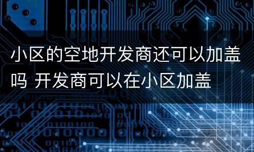 小区的空地开发商还可以加盖吗 开发商可以在小区加盖