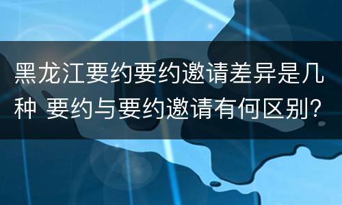 黑龙江要约要约邀请差异是几种 要约与要约邀请有何区别?