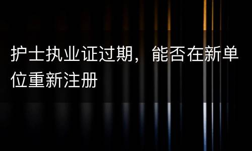 护士执业证过期，能否在新单位重新注册