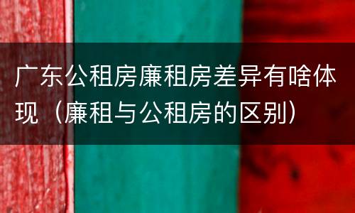 广东公租房廉租房差异有啥体现(廉租与公租房的区别)