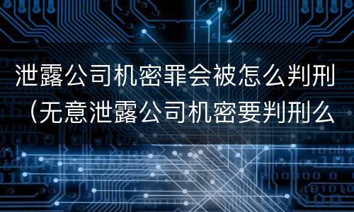 泄露公司机密罪会被怎么判刑（无意泄露公司机密要判刑么）