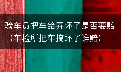 验车员把车给弄坏了是否要赔（车检所把车搞坏了谁赔）