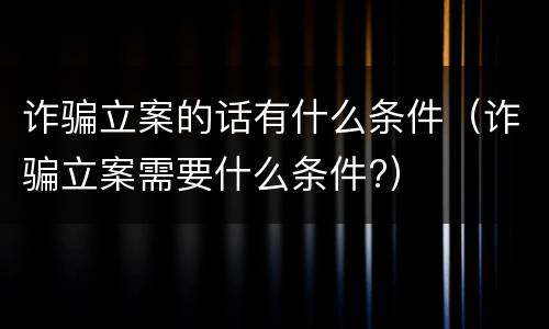 诈骗立案的话有什么条件（诈骗立案需要什么条件?）