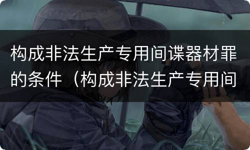构成非法生产专用间谍器材罪的条件（构成非法生产专用间谍器材罪的条件是）
