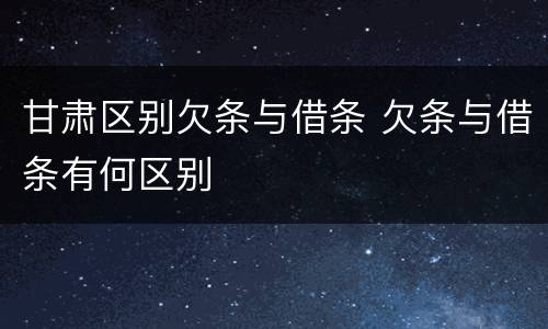 甘肃区别欠条与借条 欠条与借条有何区别