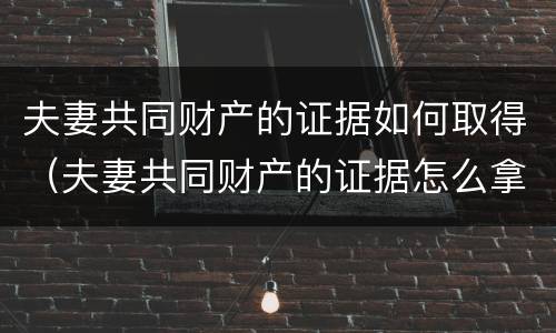 夫妻共同财产的证据如何取得（夫妻共同财产的证据怎么拿）