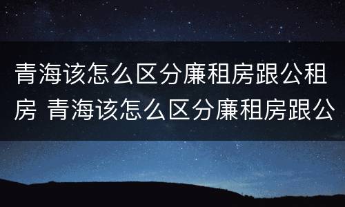 青海该怎么区分廉租房跟公租房 青海该怎么区分廉租房跟公租房的区别