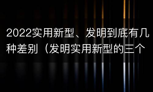 2022实用新型、发明到底有几种差别（发明实用新型的三个特点）