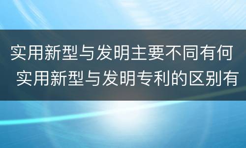 实用新型与发明主要不同有何 实用新型与发明专利的区别有哪些