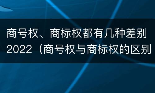 商号权、商标权都有几种差别2022（商号权与商标权的区别）