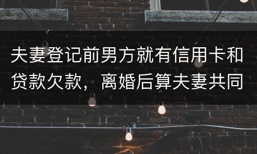 夫妻登记前男方就有信用卡和贷款欠款，离婚后算夫妻共同债务吗