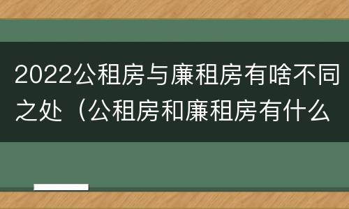 2022公租房与廉租房有啥不同之处（公租房和廉租房有什么区别,哪个更好点）
