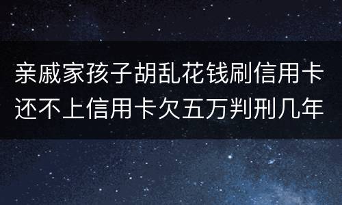 亲戚家孩子胡乱花钱刷信用卡还不上信用卡欠五万判刑几年