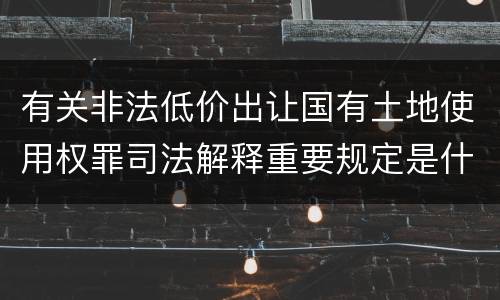 有关非法低价出让国有土地使用权罪司法解释重要规定是什么