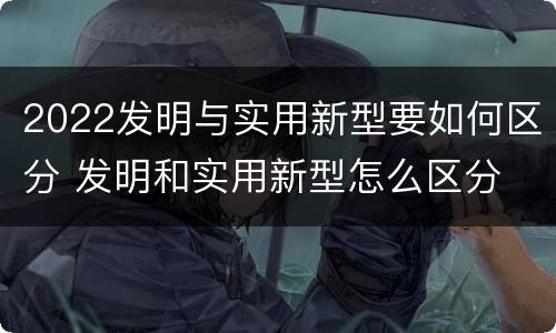 2022发明与实用新型要如何区分 发明和实用新型怎么区分