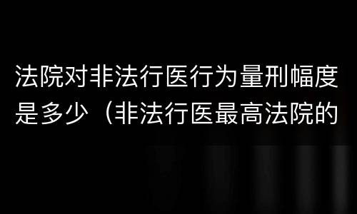 法院对非法行医行为量刑幅度是多少（非法行医最高法院的司法解释）
