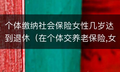 个体缴纳社会保险女性几岁达到退休（在个体交养老保险,女的多大岁数可以退休）