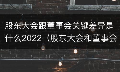 股东大会跟董事会关键差异是什么2022（股东大会和董事会的主要职责）