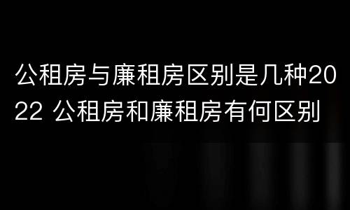 公租房与廉租房区别是几种2022 公租房和廉租房有何区别