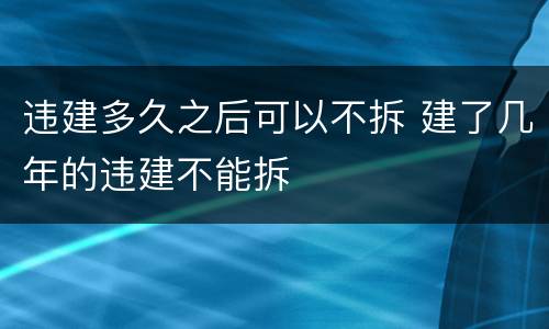 违建多久之后可以不拆 建了几年的违建不能拆