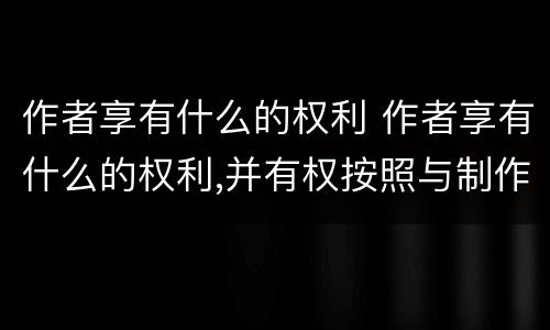 作者享有什么的权利 作者享有什么的权利,并有权按照与制作者