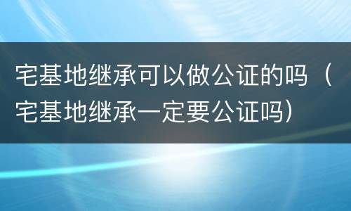 宅基地继承可以做公证的吗（宅基地继承一定要公证吗）