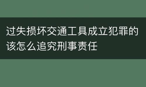 过失损坏交通工具成立犯罪的该怎么追究刑事责任