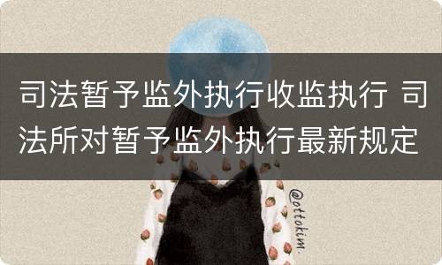 司法暂予监外执行收监执行 司法所对暂予监外执行最新规定