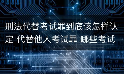 刑法代替考试罪到底该怎样认定 代替他人考试罪 哪些考试