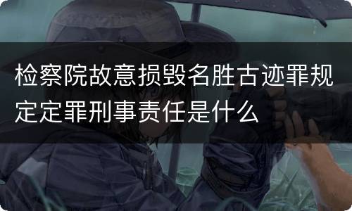 检察院故意损毁名胜古迹罪规定定罪刑事责任是什么