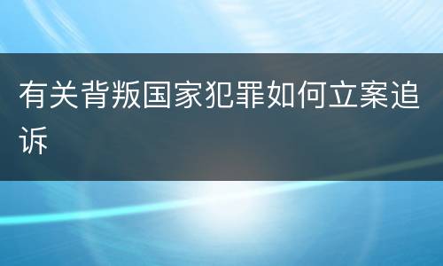 有关背叛国家犯罪如何立案追诉