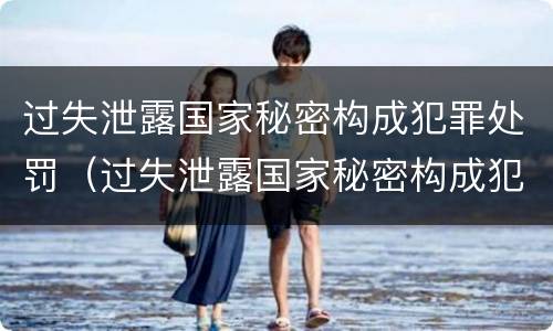 过失泄露国家秘密构成犯罪处罚（过失泄露国家秘密构成犯罪处罚吗）