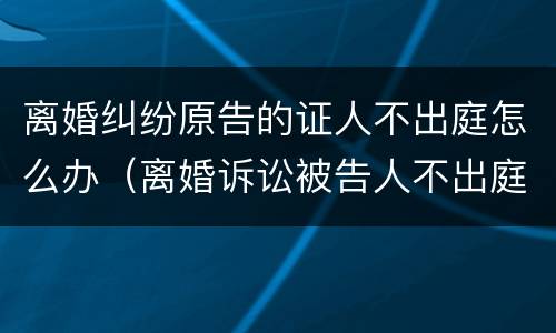 离婚纠纷原告的证人不出庭怎么办（离婚诉讼被告人不出庭怎么办）