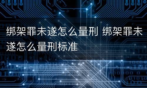 绑架罪未遂怎么量刑 绑架罪未遂怎么量刑标准