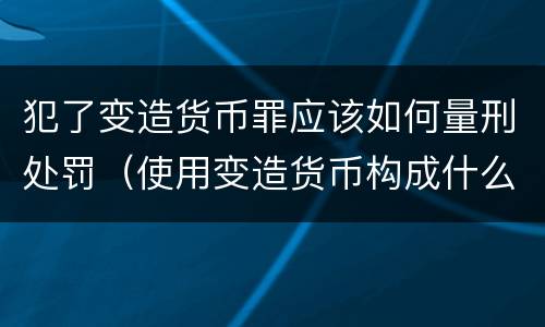 犯了变造货币罪应该如何量刑处罚（使用变造货币构成什么罪）