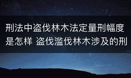 刑法中盗伐林木法定量刑幅度是怎样 盗伐滥伐林木涉及的刑法规定