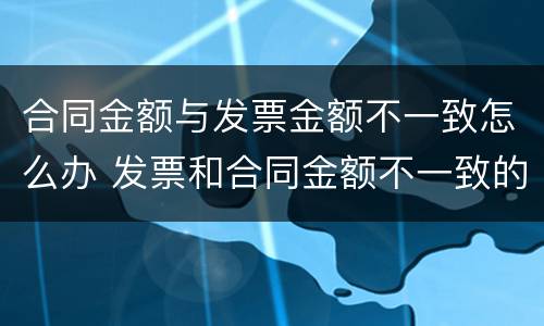 合同金额与发票金额不一致怎么办 发票和合同金额不一致的情况说明怎么写