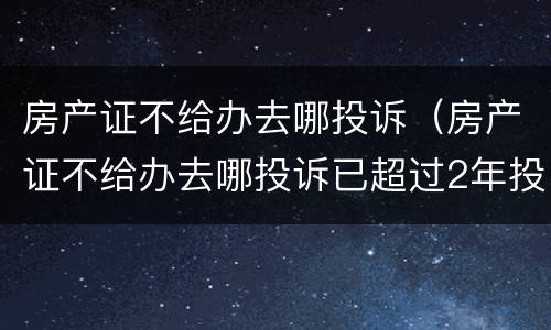 房产证不给办去哪投诉（房产证不给办去哪投诉已超过2年投诉期）
