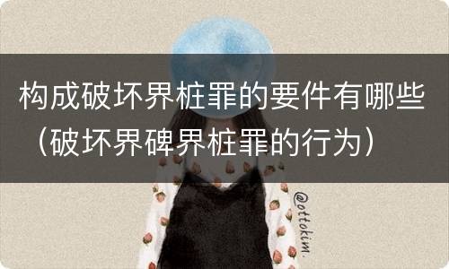 构成破坏界桩罪的要件有哪些（破坏界碑界桩罪的行为）
