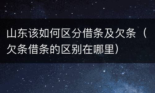 山东该如何区分借条及欠条（欠条借条的区别在哪里）