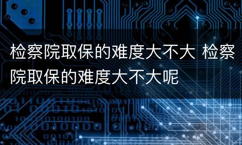 检察院取保的难度大不大 检察院取保的难度大不大呢
