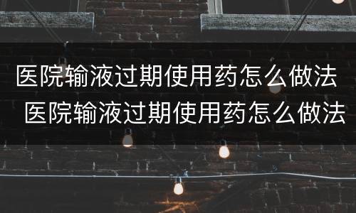 医院输液过期使用药怎么做法 医院输液过期使用药怎么做法处理