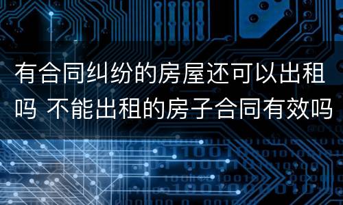 有合同纠纷的房屋还可以出租吗 不能出租的房子合同有效吗