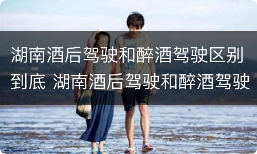 湖南酒后驾驶和醉酒驾驶区别到底 湖南酒后驾驶和醉酒驾驶区别到底在哪