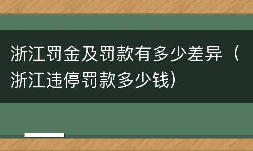 浙江罚金及罚款有多少差异（浙江违停罚款多少钱）