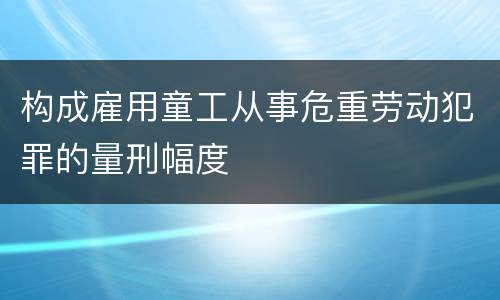 构成雇用童工从事危重劳动犯罪的量刑幅度