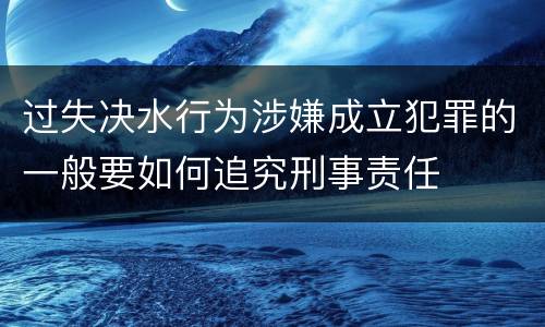 过失决水行为涉嫌成立犯罪的一般要如何追究刑事责任